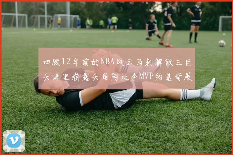 回顾12年前的NBA风云马刺解散三巨头库里崭露头角阿杜夺MVP约基奇展现天赋