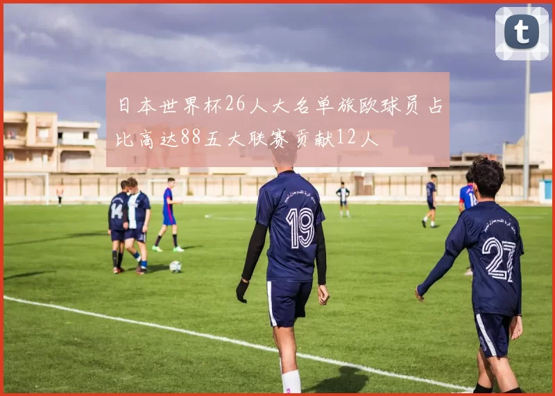 日本世界杯26人大名单旅欧球员占比高达88五大联赛贡献12人