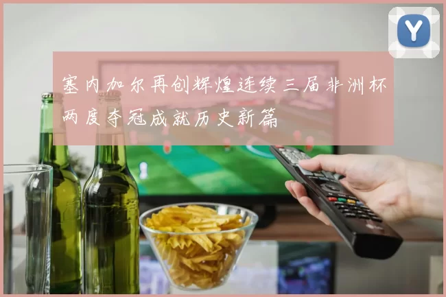 塞内加尔再创辉煌连续三届非洲杯两度夺冠成就历史新篇