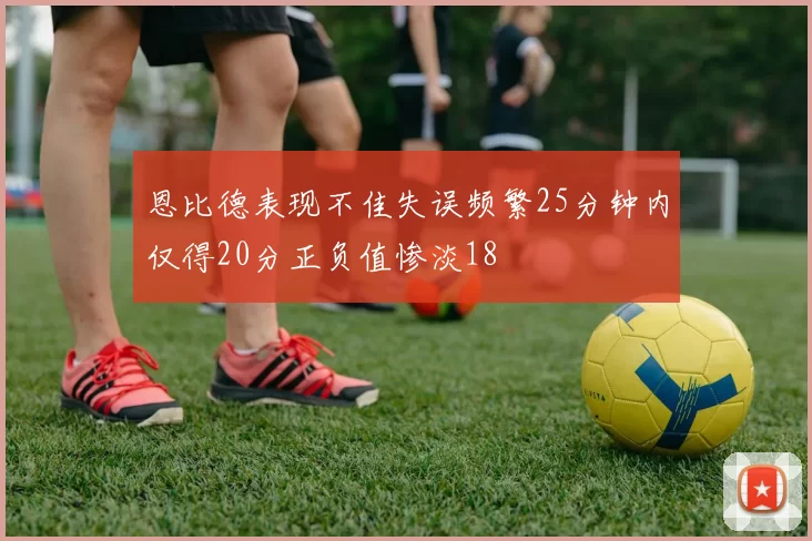 恩比德表现不佳失误频繁25分钟内仅得20分正负值惨淡18