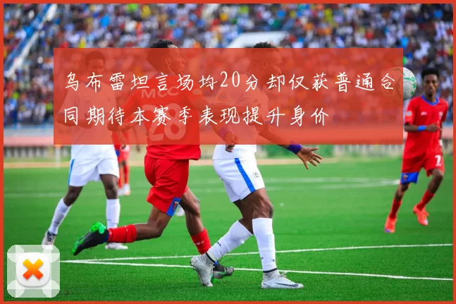乌布雷坦言场均20分却仅获普通合同期待本赛季表现提升身价