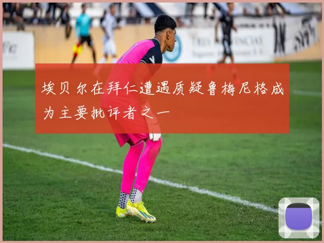 埃贝尔在拜仁遭遇质疑鲁梅尼格成为主要批评者之一