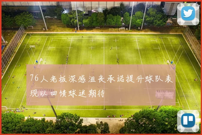 76人老板深感沮丧承诺提升球队表现以回馈球迷期待